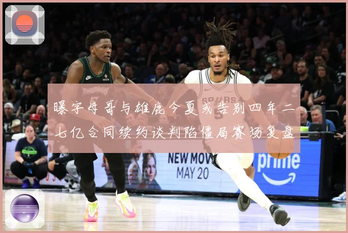 曝字母哥与雄鹿今夏或告别四年二七亿合同续约谈判陷僵局赛场复盘-深度解析