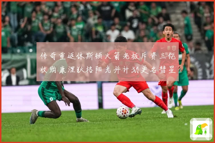 传奇重返休斯顿火箭老板斥资三亿收购康涅狄格阳光并计划更名彗星赛场复盘-深度解析