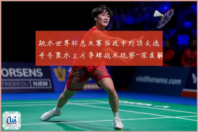 跳水世界杯总决赛临近中外顶尖选手齐聚水立方争辉战术观察-深度解析