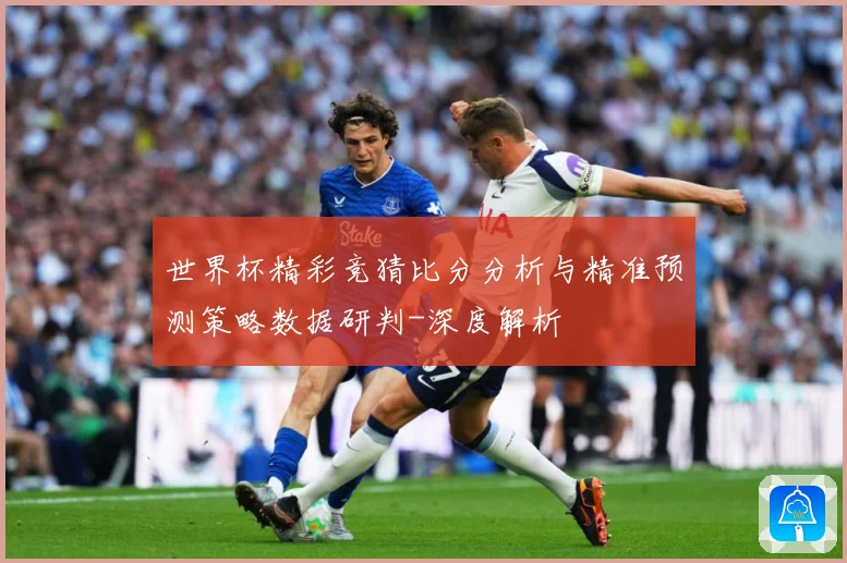 世界杯精彩竞猜比分分析与精准预测策略数据研判-深度解析