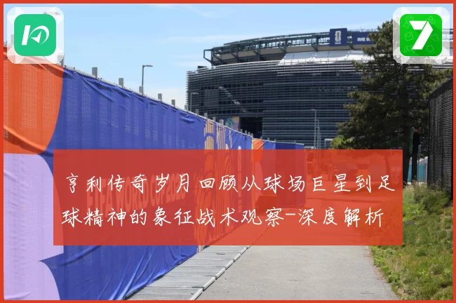亨利传奇岁月回顾从球场巨星到足球精神的象征战术观察-深度解析
