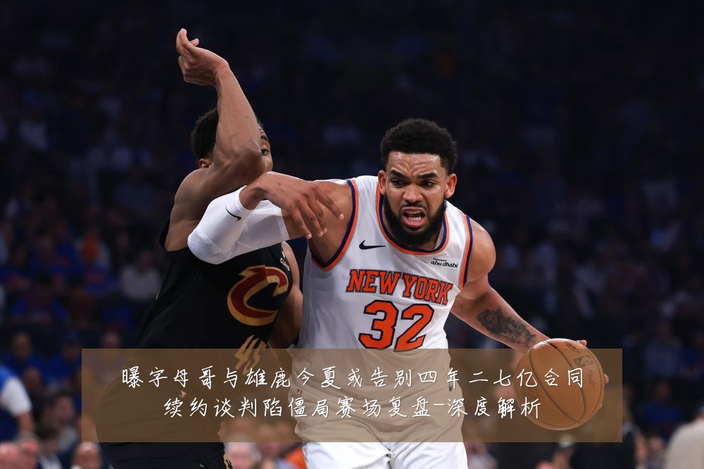 曝字母哥与雄鹿今夏或告别四年二七亿合同续约谈判陷僵局赛场复盘-深度解析