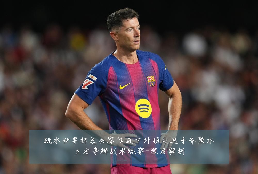 跳水世界杯总决赛临近中外顶尖选手齐聚水立方争辉战术观察-深度解析